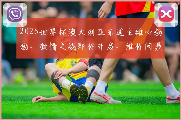 2026世界杯澳大利亚东道主雄心勃勃，激情之战即将开启，谁将问鼎桂冠