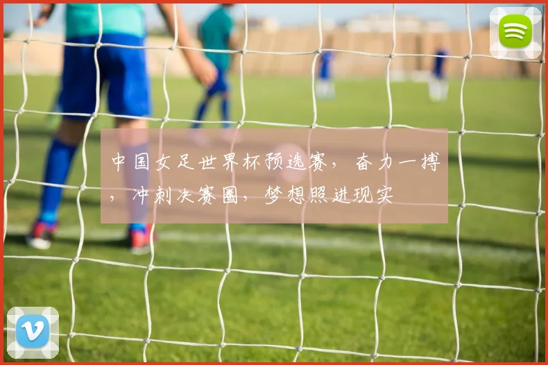 中国女足世界杯预选赛，奋力一搏，冲刺决赛圈，梦想照进现实